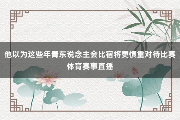 他以为这些年青东说念主会比宿将更慎重对待比赛体育赛事直播