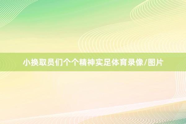 小换取员们个个精神实足体育录像/图片