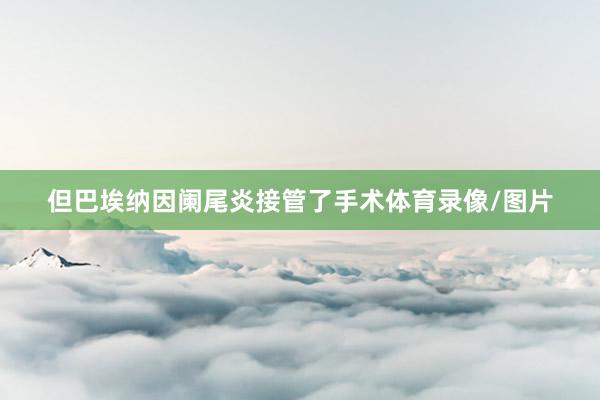 但巴埃纳因阑尾炎接管了手术体育录像/图片