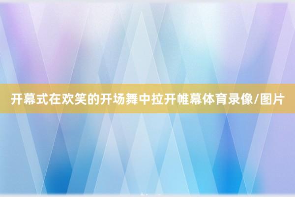 开幕式在欢笑的开场舞中拉开帷幕体育录像/图片