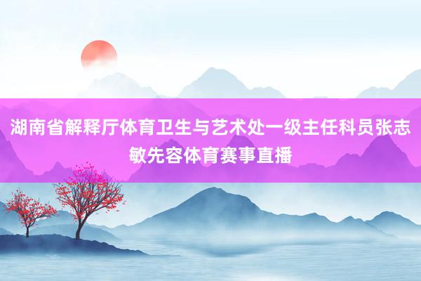 湖南省解释厅体育卫生与艺术处一级主任科员张志敏先容体育赛事直播