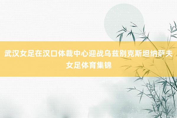 武汉女足在汉口体裁中心迎战乌兹别克斯坦纳萨夫女足体育集锦