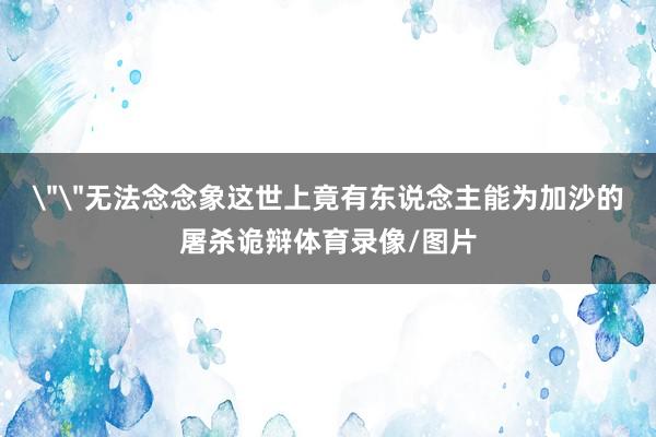 ＂＂无法念念象这世上竟有东说念主能为加沙的屠杀诡辩体育录像/图片