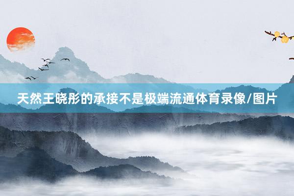 天然王晓彤的承接不是极端流通体育录像/图片