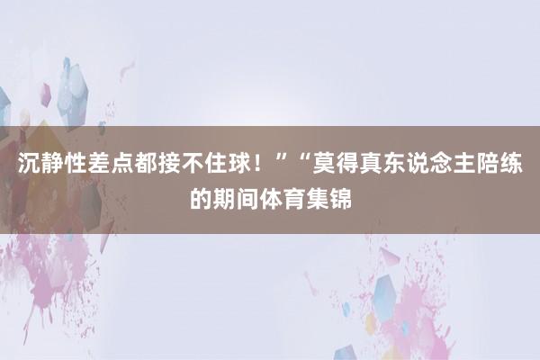 沉静性差点都接不住球！”“莫得真东说念主陪练的期间体育集锦