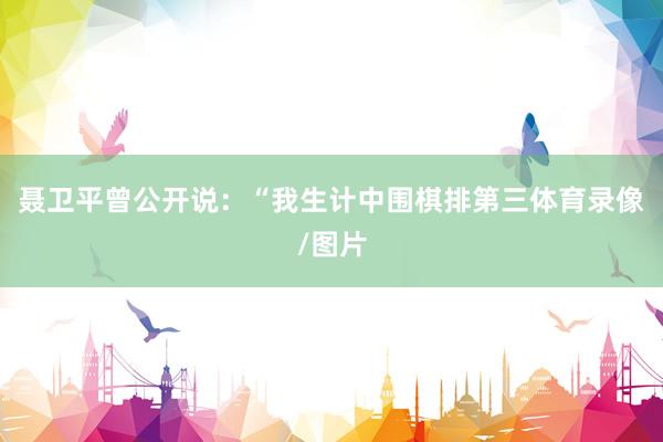 聂卫平曾公开说：“我生计中围棋排第三体育录像/图片
