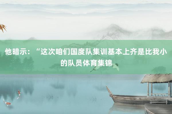 他暗示：“这次咱们国度队集训基本上齐是比我小的队员体育集锦