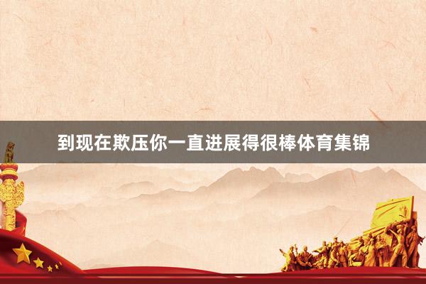 到现在欺压你一直进展得很棒体育集锦