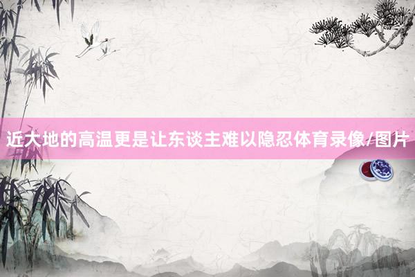 近大地的高温更是让东谈主难以隐忍体育录像/图片