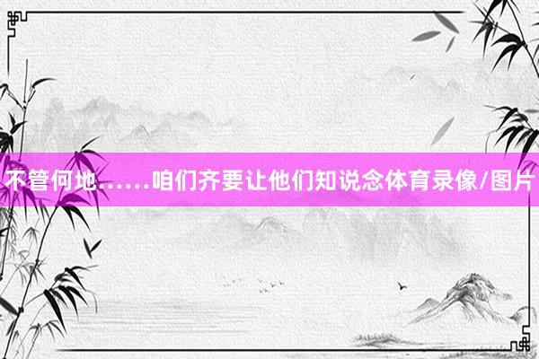 不管何地……咱们齐要让他们知说念体育录像/图片