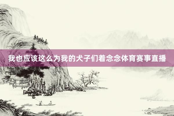 我也应该这么为我的犬子们着念念体育赛事直播