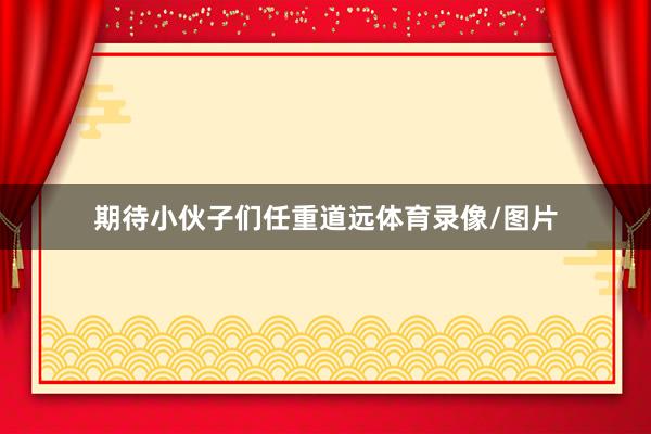 期待小伙子们任重道远体育录像/图片