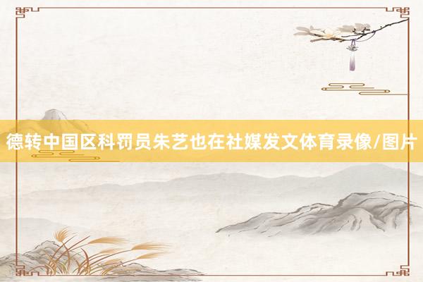 德转中国区科罚员朱艺也在社媒发文体育录像/图片