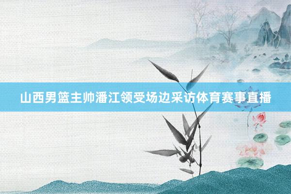 山西男篮主帅潘江领受场边采访体育赛事直播