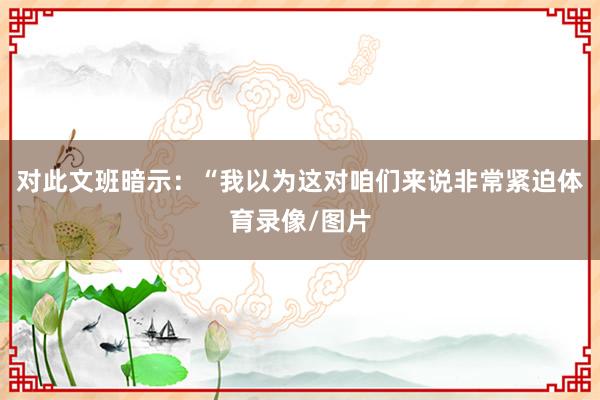 对此文班暗示：“我以为这对咱们来说非常紧迫体育录像/图片