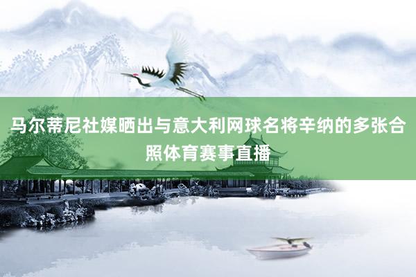 马尔蒂尼社媒晒出与意大利网球名将辛纳的多张合照体育赛事直播