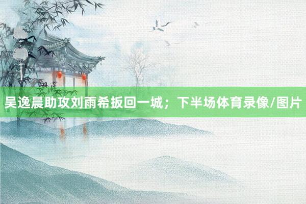 吴逸晨助攻刘雨希扳回一城；下半场体育录像/图片