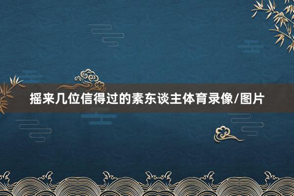 摇来几位信得过的素东谈主体育录像/图片