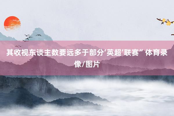 其收视东谈主数要远多于部分‘英超’联赛”体育录像/图片
