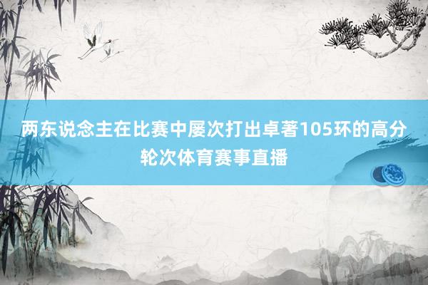 两东说念主在比赛中屡次打出卓著105环的高分轮次体育赛事直播