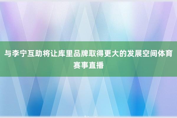与李宁互助将让库里品牌取得更大的发展空间体育赛事直播